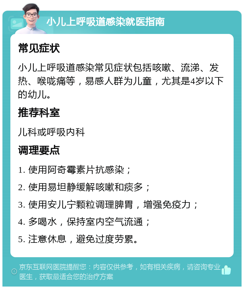 小儿上呼吸道感染就医指南 常见症状 小儿上呼吸道感染常见症状包括咳嗽、流涕、发热、喉咙痛等，易感人群为儿童，尤其是4岁以下的幼儿。 推荐科室 儿科或呼吸内科 调理要点 1. 使用阿奇霉素片抗感染； 2. 使用易坦静缓解咳嗽和痰多； 3. 使用安儿宁颗粒调理脾胃，增强免疫力； 4. 多喝水，保持室内空气流通； 5. 注意休息，避免过度劳累。