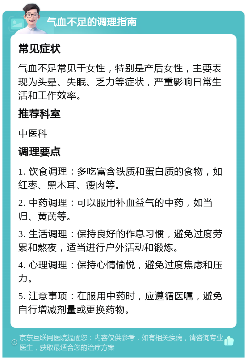 气血不足的调理指南 常见症状 气血不足常见于女性，特别是产后女性，主要表现为头晕、失眠、乏力等症状，严重影响日常生活和工作效率。 推荐科室 中医科 调理要点 1. 饮食调理：多吃富含铁质和蛋白质的食物，如红枣、黑木耳、瘦肉等。 2. 中药调理：可以服用补血益气的中药，如当归、黄芪等。 3. 生活调理：保持良好的作息习惯，避免过度劳累和熬夜，适当进行户外活动和锻炼。 4. 心理调理：保持心情愉悦，避免过度焦虑和压力。 5. 注意事项：在服用中药时，应遵循医嘱，避免自行增减剂量或更换药物。