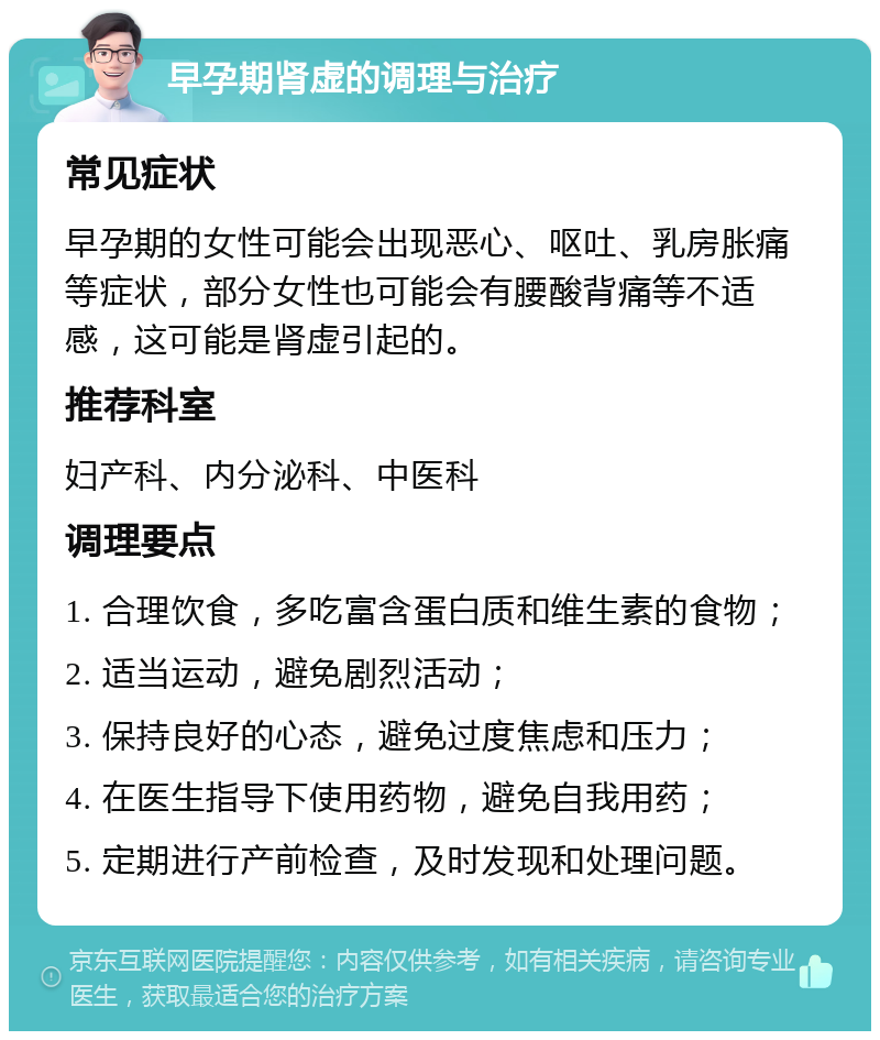 早孕期肾虚的调理与治疗 常见症状 早孕期的女性可能会出现恶心、呕吐、乳房胀痛等症状，部分女性也可能会有腰酸背痛等不适感，这可能是肾虚引起的。 推荐科室 妇产科、内分泌科、中医科 调理要点 1. 合理饮食，多吃富含蛋白质和维生素的食物； 2. 适当运动，避免剧烈活动； 3. 保持良好的心态，避免过度焦虑和压力； 4. 在医生指导下使用药物，避免自我用药； 5. 定期进行产前检查，及时发现和处理问题。