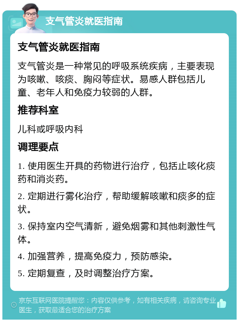 支气管炎就医指南 支气管炎就医指南 支气管炎是一种常见的呼吸系统疾病，主要表现为咳嗽、咳痰、胸闷等症状。易感人群包括儿童、老年人和免疫力较弱的人群。 推荐科室 儿科或呼吸内科 调理要点 1. 使用医生开具的药物进行治疗，包括止咳化痰药和消炎药。 2. 定期进行雾化治疗，帮助缓解咳嗽和痰多的症状。 3. 保持室内空气清新，避免烟雾和其他刺激性气体。 4. 加强营养，提高免疫力，预防感染。 5. 定期复查，及时调整治疗方案。