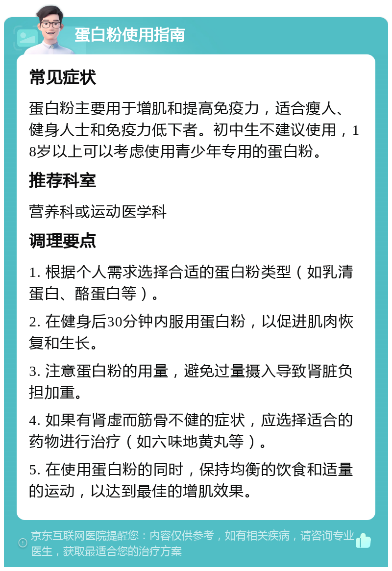 蛋白粉使用指南 常见症状 蛋白粉主要用于增肌和提高免疫力，适合瘦人、健身人士和免疫力低下者。初中生不建议使用，18岁以上可以考虑使用青少年专用的蛋白粉。 推荐科室 营养科或运动医学科 调理要点 1. 根据个人需求选择合适的蛋白粉类型（如乳清蛋白、酪蛋白等）。 2. 在健身后30分钟内服用蛋白粉，以促进肌肉恢复和生长。 3. 注意蛋白粉的用量，避免过量摄入导致肾脏负担加重。 4. 如果有肾虚而筋骨不健的症状，应选择适合的药物进行治疗（如六味地黄丸等）。 5. 在使用蛋白粉的同时，保持均衡的饮食和适量的运动，以达到最佳的增肌效果。