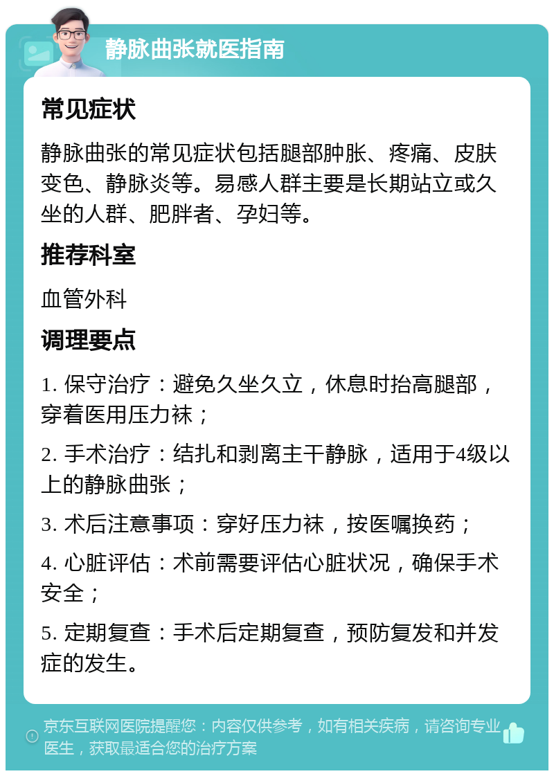 静脉曲张就医指南 常见症状 静脉曲张的常见症状包括腿部肿胀、疼痛、皮肤变色、静脉炎等。易感人群主要是长期站立或久坐的人群、肥胖者、孕妇等。 推荐科室 血管外科 调理要点 1. 保守治疗：避免久坐久立，休息时抬高腿部，穿着医用压力袜； 2. 手术治疗：结扎和剥离主干静脉，适用于4级以上的静脉曲张； 3. 术后注意事项：穿好压力袜，按医嘱换药； 4. 心脏评估：术前需要评估心脏状况，确保手术安全； 5. 定期复查：手术后定期复查，预防复发和并发症的发生。