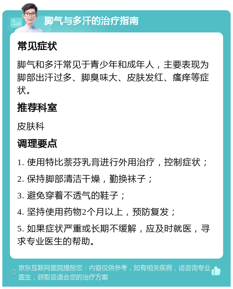 脚气与多汗的治疗指南 常见症状 脚气和多汗常见于青少年和成年人，主要表现为脚部出汗过多、脚臭味大、皮肤发红、瘙痒等症状。 推荐科室 皮肤科 调理要点 1. 使用特比萘芬乳膏进行外用治疗，控制症状； 2. 保持脚部清洁干燥，勤换袜子； 3. 避免穿着不透气的鞋子； 4. 坚持使用药物2个月以上，预防复发； 5. 如果症状严重或长期不缓解，应及时就医，寻求专业医生的帮助。