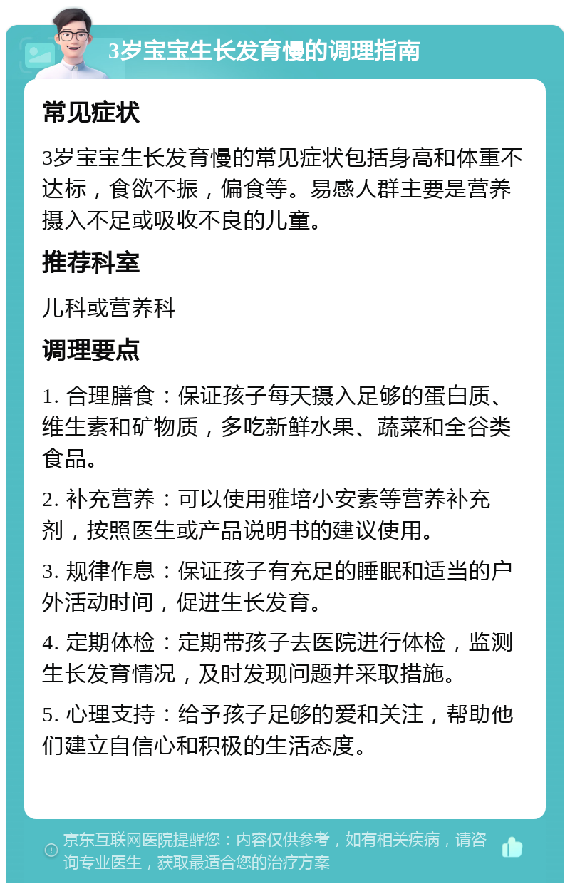 3岁宝宝生长发育慢的调理指南 常见症状 3岁宝宝生长发育慢的常见症状包括身高和体重不达标，食欲不振，偏食等。易感人群主要是营养摄入不足或吸收不良的儿童。 推荐科室 儿科或营养科 调理要点 1. 合理膳食：保证孩子每天摄入足够的蛋白质、维生素和矿物质，多吃新鲜水果、蔬菜和全谷类食品。 2. 补充营养：可以使用雅培小安素等营养补充剂，按照医生或产品说明书的建议使用。 3. 规律作息：保证孩子有充足的睡眠和适当的户外活动时间，促进生长发育。 4. 定期体检：定期带孩子去医院进行体检，监测生长发育情况，及时发现问题并采取措施。 5. 心理支持：给予孩子足够的爱和关注，帮助他们建立自信心和积极的生活态度。