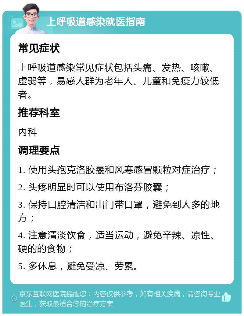 上呼吸道感染就医指南 常见症状 上呼吸道感染常见症状包括头痛、发热、咳嗽、虚弱等，易感人群为老年人、儿童和免疫力较低者。 推荐科室 内科 调理要点 1. 使用头孢克洛胶囊和风寒感冒颗粒对症治疗； 2. 头疼明显时可以使用布洛芬胶囊； 3. 保持口腔清洁和出门带口罩，避免到人多的地方； 4. 注意清淡饮食，适当运动，避免辛辣、凉性、硬的的食物； 5. 多休息，避免受凉、劳累。