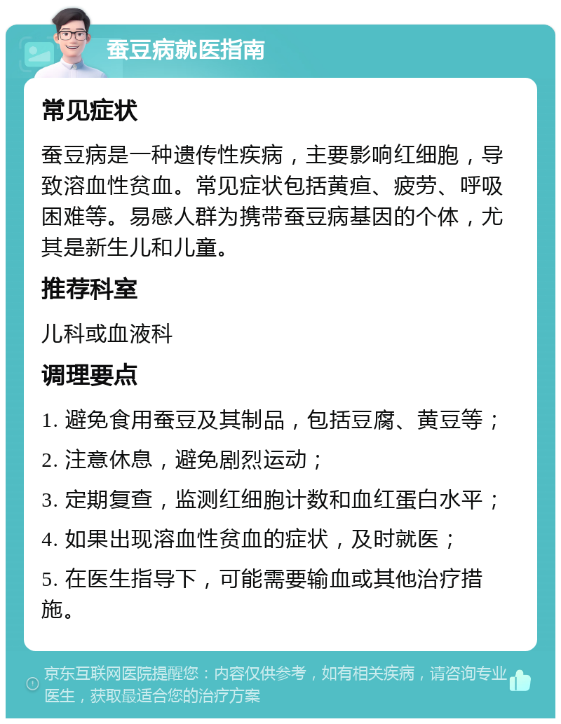 蚕豆病就医指南 常见症状 蚕豆病是一种遗传性疾病，主要影响红细胞，导致溶血性贫血。常见症状包括黄疸、疲劳、呼吸困难等。易感人群为携带蚕豆病基因的个体，尤其是新生儿和儿童。 推荐科室 儿科或血液科 调理要点 1. 避免食用蚕豆及其制品，包括豆腐、黄豆等； 2. 注意休息，避免剧烈运动； 3. 定期复查，监测红细胞计数和血红蛋白水平； 4. 如果出现溶血性贫血的症状，及时就医； 5. 在医生指导下，可能需要输血或其他治疗措施。