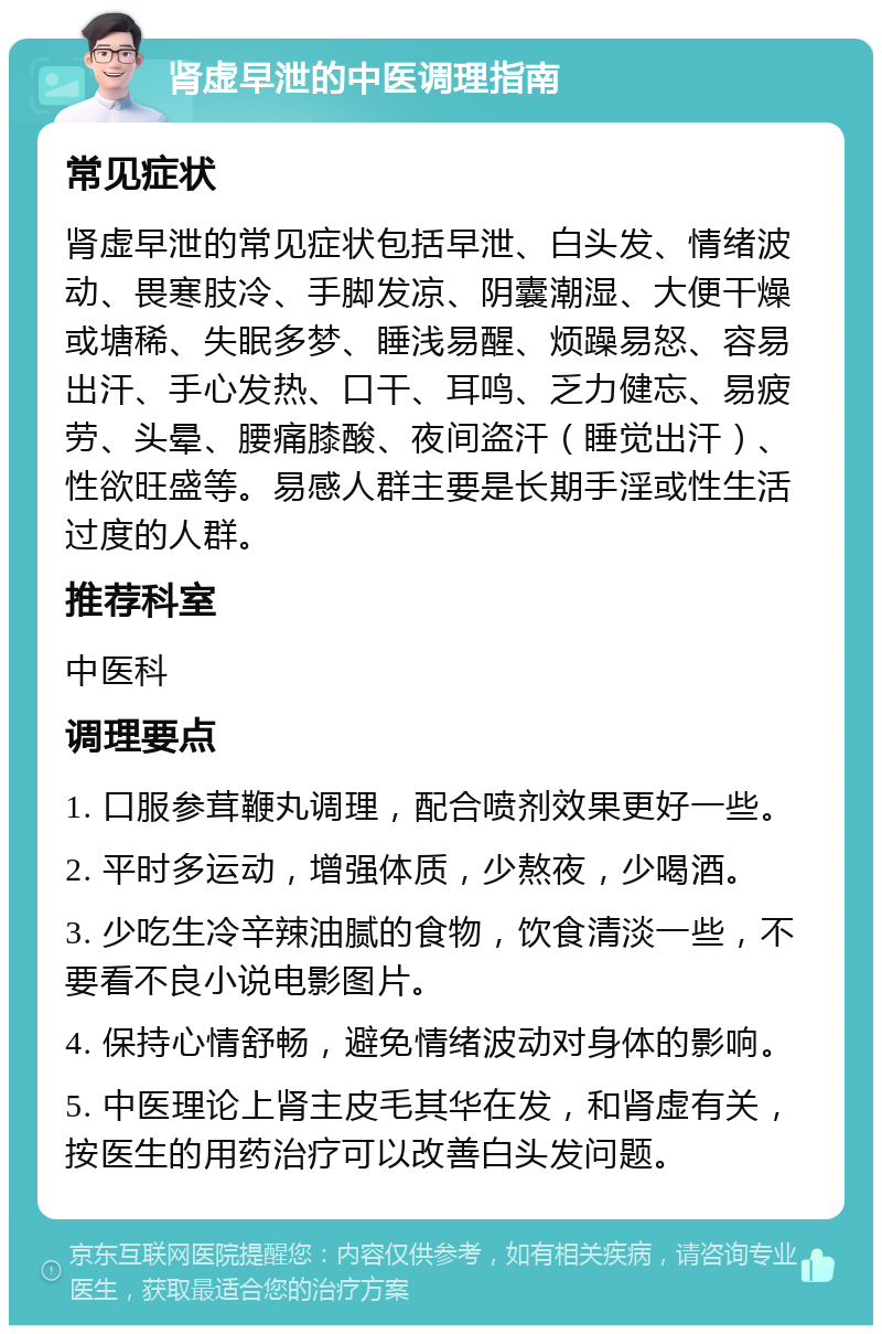 肾虚早泄的中医调理指南 常见症状 肾虚早泄的常见症状包括早泄、白头发、情绪波动、畏寒肢冷、手脚发凉、阴囊潮湿、大便干燥或塘稀、失眠多梦、睡浅易醒、烦躁易怒、容易出汗、手心发热、口干、耳鸣、乏力健忘、易疲劳、头晕、腰痛膝酸、夜间盗汗（睡觉出汗）、性欲旺盛等。易感人群主要是长期手淫或性生活过度的人群。 推荐科室 中医科 调理要点 1. 口服参茸鞭丸调理，配合喷剂效果更好一些。 2. 平时多运动，增强体质，少熬夜，少喝酒。 3. 少吃生冷辛辣油腻的食物，饮食清淡一些，不要看不良小说电影图片。 4. 保持心情舒畅，避免情绪波动对身体的影响。 5. 中医理论上肾主皮毛其华在发，和肾虚有关，按医生的用药治疗可以改善白头发问题。