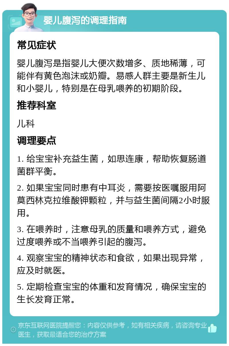 婴儿腹泻的调理指南 常见症状 婴儿腹泻是指婴儿大便次数增多、质地稀薄，可能伴有黄色泡沫或奶瓣。易感人群主要是新生儿和小婴儿，特别是在母乳喂养的初期阶段。 推荐科室 儿科 调理要点 1. 给宝宝补充益生菌，如思连康，帮助恢复肠道菌群平衡。 2. 如果宝宝同时患有中耳炎，需要按医嘱服用阿莫西林克拉维酸钾颗粒，并与益生菌间隔2小时服用。 3. 在喂养时，注意母乳的质量和喂养方式，避免过度喂养或不当喂养引起的腹泻。 4. 观察宝宝的精神状态和食欲，如果出现异常，应及时就医。 5. 定期检查宝宝的体重和发育情况，确保宝宝的生长发育正常。