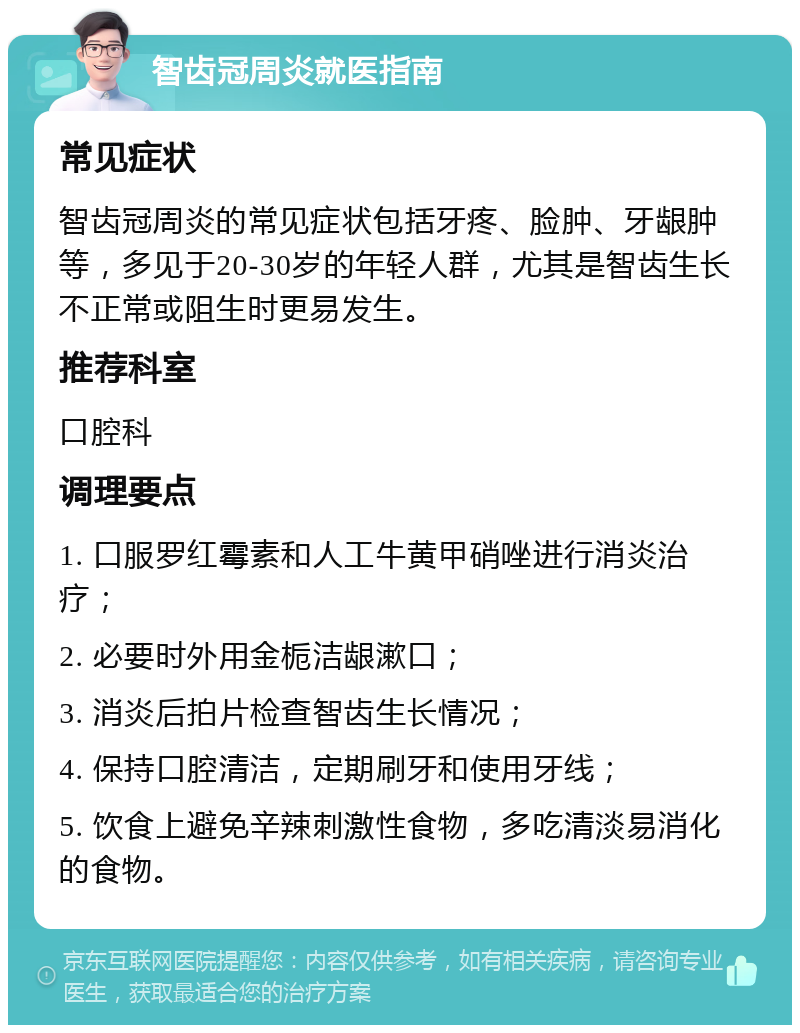 智齿冠周炎就医指南 常见症状 智齿冠周炎的常见症状包括牙疼、脸肿、牙龈肿等，多见于20-30岁的年轻人群，尤其是智齿生长不正常或阻生时更易发生。 推荐科室 口腔科 调理要点 1. 口服罗红霉素和人工牛黄甲硝唑进行消炎治疗； 2. 必要时外用金栀洁龈漱口； 3. 消炎后拍片检查智齿生长情况； 4. 保持口腔清洁，定期刷牙和使用牙线； 5. 饮食上避免辛辣刺激性食物，多吃清淡易消化的食物。