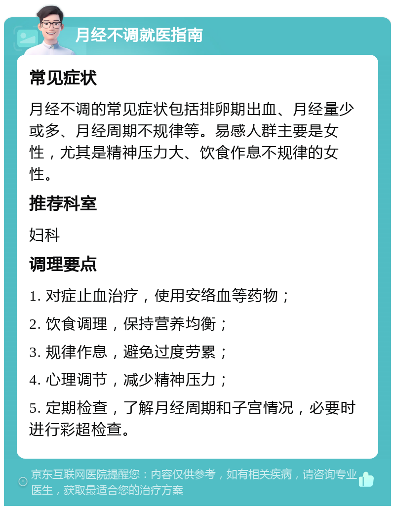 月经不调就医指南 常见症状 月经不调的常见症状包括排卵期出血、月经量少或多、月经周期不规律等。易感人群主要是女性，尤其是精神压力大、饮食作息不规律的女性。 推荐科室 妇科 调理要点 1. 对症止血治疗，使用安络血等药物； 2. 饮食调理，保持营养均衡； 3. 规律作息，避免过度劳累； 4. 心理调节，减少精神压力； 5. 定期检查，了解月经周期和子宫情况，必要时进行彩超检查。