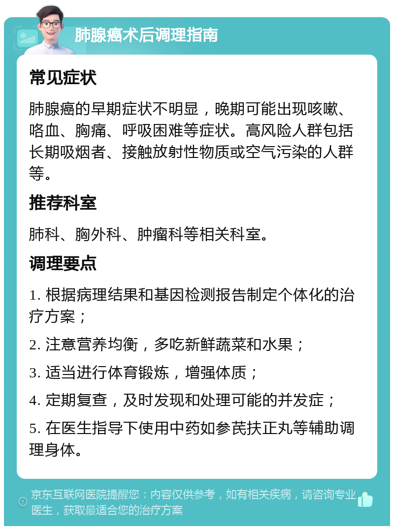 肺腺癌术后调理指南 常见症状 肺腺癌的早期症状不明显，晚期可能出现咳嗽、咯血、胸痛、呼吸困难等症状。高风险人群包括长期吸烟者、接触放射性物质或空气污染的人群等。 推荐科室 肺科、胸外科、肿瘤科等相关科室。 调理要点 1. 根据病理结果和基因检测报告制定个体化的治疗方案； 2. 注意营养均衡，多吃新鲜蔬菜和水果； 3. 适当进行体育锻炼，增强体质； 4. 定期复查，及时发现和处理可能的并发症； 5. 在医生指导下使用中药如参芪扶正丸等辅助调理身体。