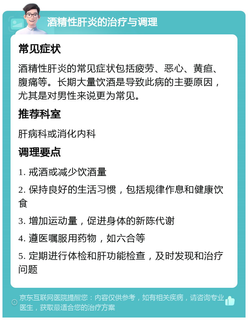 酒精性肝炎的治疗与调理 常见症状 酒精性肝炎的常见症状包括疲劳、恶心、黄疸、腹痛等。长期大量饮酒是导致此病的主要原因，尤其是对男性来说更为常见。 推荐科室 肝病科或消化内科 调理要点 1. 戒酒或减少饮酒量 2. 保持良好的生活习惯，包括规律作息和健康饮食 3. 增加运动量，促进身体的新陈代谢 4. 遵医嘱服用药物，如六合等 5. 定期进行体检和肝功能检查，及时发现和治疗问题