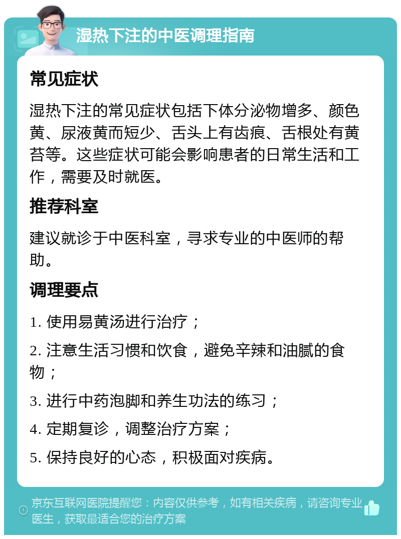 湿热下注的中医调理指南 常见症状 湿热下注的常见症状包括下体分泌物增多、颜色黄、尿液黄而短少、舌头上有齿痕、舌根处有黄苔等。这些症状可能会影响患者的日常生活和工作，需要及时就医。 推荐科室 建议就诊于中医科室，寻求专业的中医师的帮助。 调理要点 1. 使用易黄汤进行治疗； 2. 注意生活习惯和饮食，避免辛辣和油腻的食物； 3. 进行中药泡脚和养生功法的练习； 4. 定期复诊，调整治疗方案； 5. 保持良好的心态，积极面对疾病。