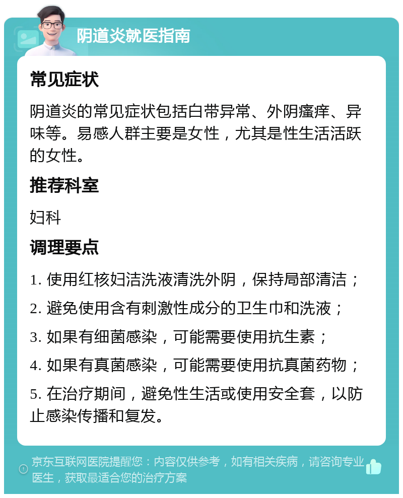 阴道炎就医指南 常见症状 阴道炎的常见症状包括白带异常、外阴瘙痒、异味等。易感人群主要是女性，尤其是性生活活跃的女性。 推荐科室 妇科 调理要点 1. 使用红核妇洁洗液清洗外阴，保持局部清洁； 2. 避免使用含有刺激性成分的卫生巾和洗液； 3. 如果有细菌感染，可能需要使用抗生素； 4. 如果有真菌感染，可能需要使用抗真菌药物； 5. 在治疗期间，避免性生活或使用安全套，以防止感染传播和复发。