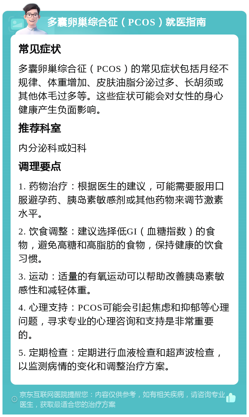 多囊卵巢综合征（PCOS）就医指南 常见症状 多囊卵巢综合征（PCOS）的常见症状包括月经不规律、体重增加、皮肤油脂分泌过多、长胡须或其他体毛过多等。这些症状可能会对女性的身心健康产生负面影响。 推荐科室 内分泌科或妇科 调理要点 1. 药物治疗：根据医生的建议，可能需要服用口服避孕药、胰岛素敏感剂或其他药物来调节激素水平。 2. 饮食调整：建议选择低GI（血糖指数）的食物，避免高糖和高脂肪的食物，保持健康的饮食习惯。 3. 运动：适量的有氧运动可以帮助改善胰岛素敏感性和减轻体重。 4. 心理支持：PCOS可能会引起焦虑和抑郁等心理问题，寻求专业的心理咨询和支持是非常重要的。 5. 定期检查：定期进行血液检查和超声波检查，以监测病情的变化和调整治疗方案。