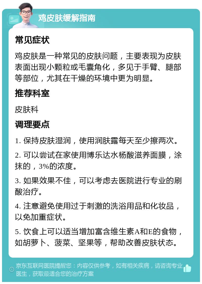 鸡皮肤缓解指南 常见症状 鸡皮肤是一种常见的皮肤问题，主要表现为皮肤表面出现小颗粒或毛囊角化，多见于手臂、腿部等部位，尤其在干燥的环境中更为明显。 推荐科室 皮肤科 调理要点 1. 保持皮肤湿润，使用润肤露每天至少擦两次。 2. 可以尝试在家使用博乐达水杨酸滋养面膜，涂抹的，3%的浓度。 3. 如果效果不佳，可以考虑去医院进行专业的刷酸治疗。 4. 注意避免使用过于刺激的洗浴用品和化妆品，以免加重症状。 5. 饮食上可以适当增加富含维生素A和E的食物，如胡萝卜、菠菜、坚果等，帮助改善皮肤状态。