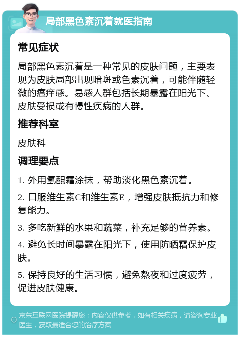 局部黑色素沉着就医指南 常见症状 局部黑色素沉着是一种常见的皮肤问题，主要表现为皮肤局部出现暗斑或色素沉着，可能伴随轻微的瘙痒感。易感人群包括长期暴露在阳光下、皮肤受损或有慢性疾病的人群。 推荐科室 皮肤科 调理要点 1. 外用氢醌霜涂抹，帮助淡化黑色素沉着。 2. 口服维生素C和维生素E，增强皮肤抵抗力和修复能力。 3. 多吃新鲜的水果和蔬菜，补充足够的营养素。 4. 避免长时间暴露在阳光下，使用防晒霜保护皮肤。 5. 保持良好的生活习惯，避免熬夜和过度疲劳，促进皮肤健康。