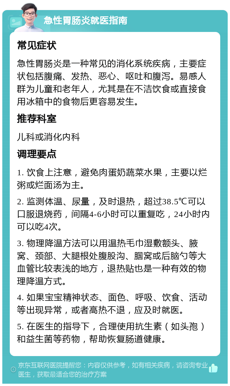 急性胃肠炎就医指南 常见症状 急性胃肠炎是一种常见的消化系统疾病，主要症状包括腹痛、发热、恶心、呕吐和腹泻。易感人群为儿童和老年人，尤其是在不洁饮食或直接食用冰箱中的食物后更容易发生。 推荐科室 儿科或消化内科 调理要点 1. 饮食上注意，避免肉蛋奶蔬菜水果，主要以烂粥或烂面汤为主。 2. 监测体温、尿量，及时退热，超过38.5℃可以口服退烧药，间隔4-6小时可以重复吃，24小时内可以吃4次。 3. 物理降温方法可以用温热毛巾湿敷额头、腋窝、颈部、大腿根处腹股沟、腘窝或后脑勺等大血管比较表浅的地方，退热贴也是一种有效的物理降温方式。 4. 如果宝宝精神状态、面色、呼吸、饮食、活动等出现异常，或者高热不退，应及时就医。 5. 在医生的指导下，合理使用抗生素（如头孢）和益生菌等药物，帮助恢复肠道健康。