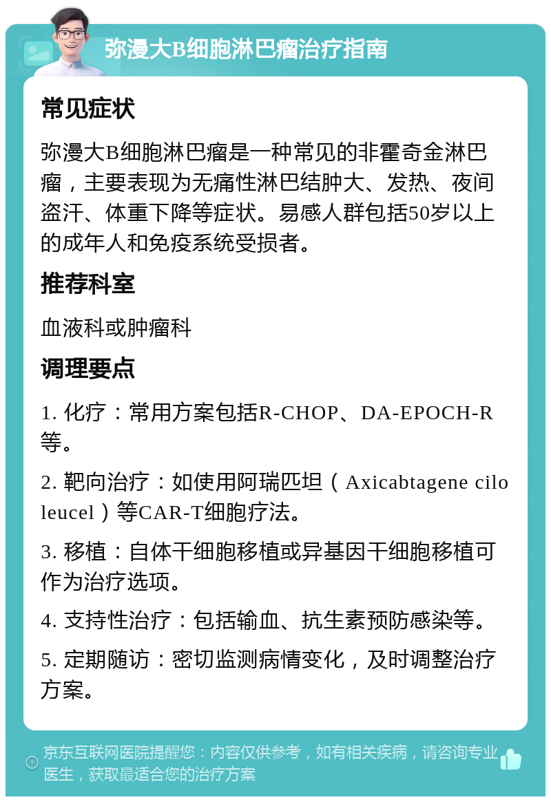 弥漫大B细胞淋巴瘤治疗指南 常见症状 弥漫大B细胞淋巴瘤是一种常见的非霍奇金淋巴瘤，主要表现为无痛性淋巴结肿大、发热、夜间盗汗、体重下降等症状。易感人群包括50岁以上的成年人和免疫系统受损者。 推荐科室 血液科或肿瘤科 调理要点 1. 化疗：常用方案包括R-CHOP、DA-EPOCH-R等。 2. 靶向治疗：如使用阿瑞匹坦（Axicabtagene ciloleucel）等CAR-T细胞疗法。 3. 移植：自体干细胞移植或异基因干细胞移植可作为治疗选项。 4. 支持性治疗：包括输血、抗生素预防感染等。 5. 定期随访：密切监测病情变化，及时调整治疗方案。