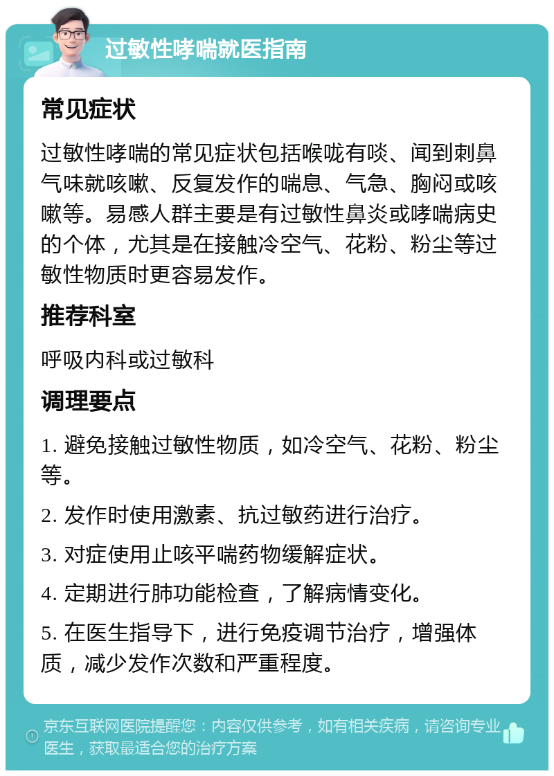 过敏性哮喘就医指南 常见症状 过敏性哮喘的常见症状包括喉咙有啖、闻到刺鼻气味就咳嗽、反复发作的喘息、气急、胸闷或咳嗽等。易感人群主要是有过敏性鼻炎或哮喘病史的个体，尤其是在接触冷空气、花粉、粉尘等过敏性物质时更容易发作。 推荐科室 呼吸内科或过敏科 调理要点 1. 避免接触过敏性物质，如冷空气、花粉、粉尘等。 2. 发作时使用激素、抗过敏药进行治疗。 3. 对症使用止咳平喘药物缓解症状。 4. 定期进行肺功能检查，了解病情变化。 5. 在医生指导下，进行免疫调节治疗，增强体质，减少发作次数和严重程度。