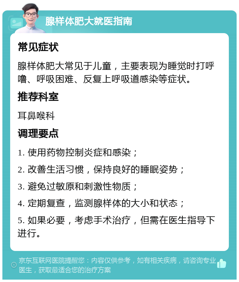 腺样体肥大就医指南 常见症状 腺样体肥大常见于儿童，主要表现为睡觉时打呼噜、呼吸困难、反复上呼吸道感染等症状。 推荐科室 耳鼻喉科 调理要点 1. 使用药物控制炎症和感染； 2. 改善生活习惯，保持良好的睡眠姿势； 3. 避免过敏原和刺激性物质； 4. 定期复查，监测腺样体的大小和状态； 5. 如果必要，考虑手术治疗，但需在医生指导下进行。