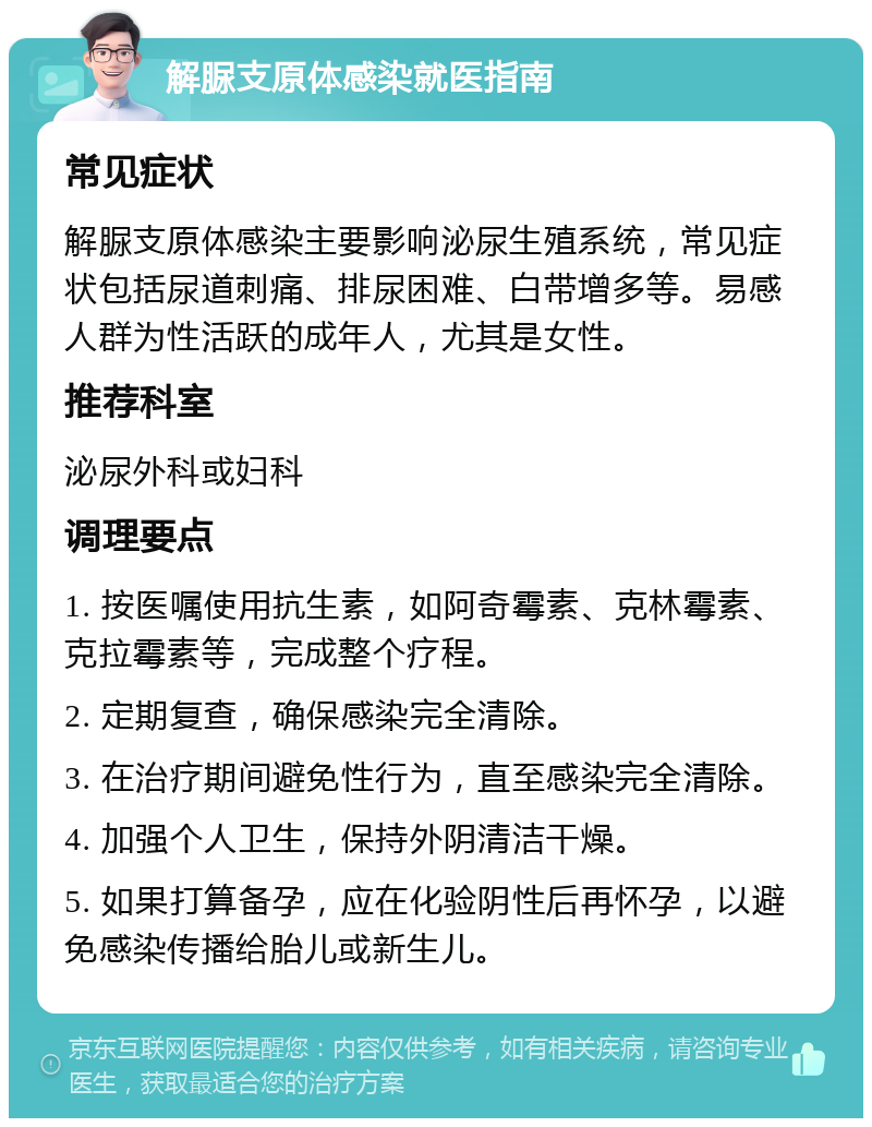 解脲支原体感染就医指南 常见症状 解脲支原体感染主要影响泌尿生殖系统，常见症状包括尿道刺痛、排尿困难、白带增多等。易感人群为性活跃的成年人，尤其是女性。 推荐科室 泌尿外科或妇科 调理要点 1. 按医嘱使用抗生素，如阿奇霉素、克林霉素、克拉霉素等，完成整个疗程。 2. 定期复查，确保感染完全清除。 3. 在治疗期间避免性行为，直至感染完全清除。 4. 加强个人卫生，保持外阴清洁干燥。 5. 如果打算备孕，应在化验阴性后再怀孕，以避免感染传播给胎儿或新生儿。