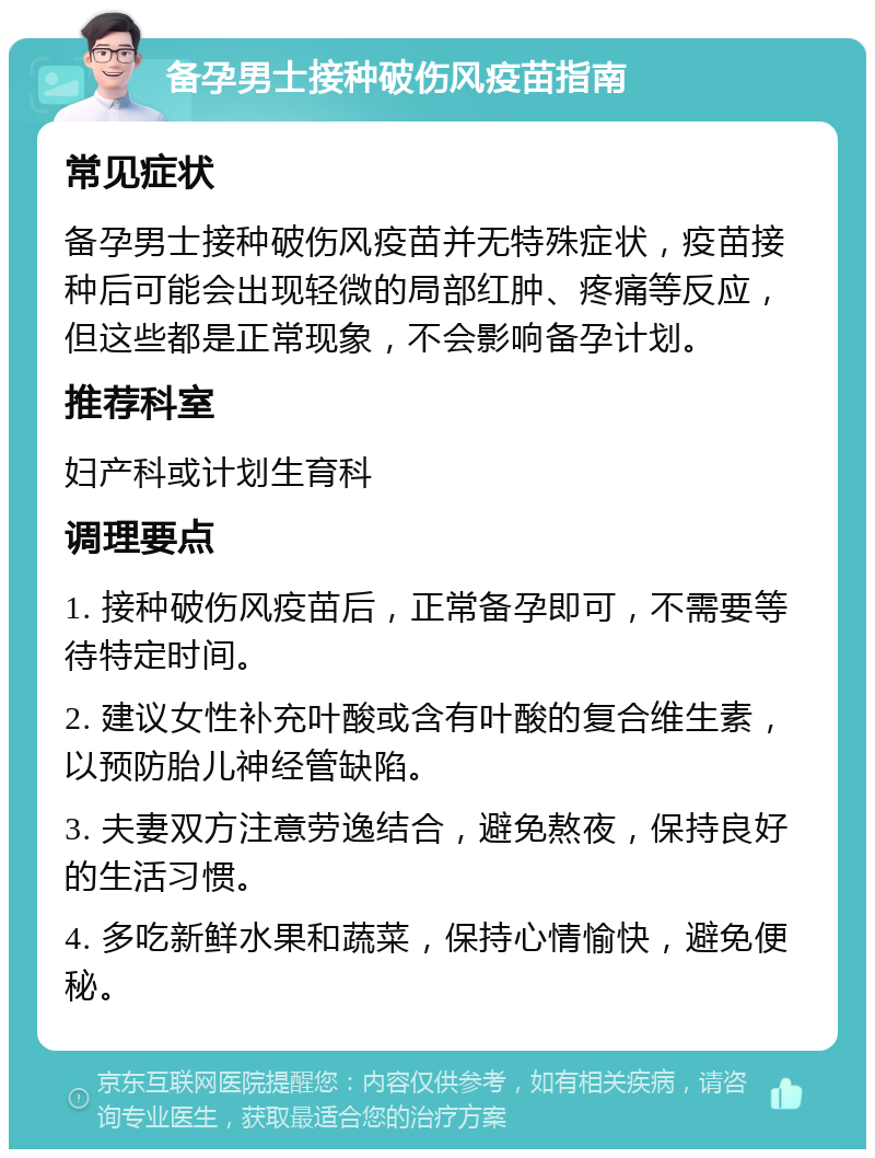 备孕男士接种破伤风疫苗指南 常见症状 备孕男士接种破伤风疫苗并无特殊症状，疫苗接种后可能会出现轻微的局部红肿、疼痛等反应，但这些都是正常现象，不会影响备孕计划。 推荐科室 妇产科或计划生育科 调理要点 1. 接种破伤风疫苗后，正常备孕即可，不需要等待特定时间。 2. 建议女性补充叶酸或含有叶酸的复合维生素，以预防胎儿神经管缺陷。 3. 夫妻双方注意劳逸结合，避免熬夜，保持良好的生活习惯。 4. 多吃新鲜水果和蔬菜，保持心情愉快，避免便秘。