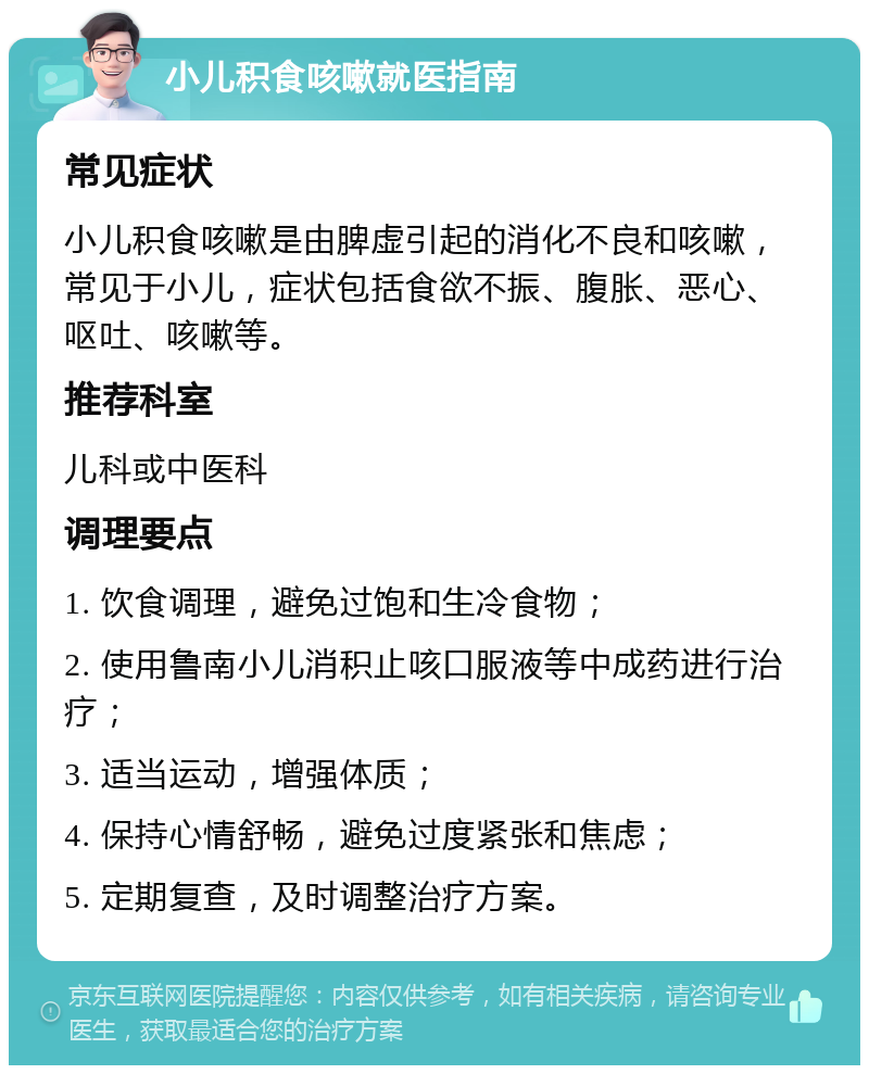 小儿积食咳嗽就医指南 常见症状 小儿积食咳嗽是由脾虚引起的消化不良和咳嗽，常见于小儿，症状包括食欲不振、腹胀、恶心、呕吐、咳嗽等。 推荐科室 儿科或中医科 调理要点 1. 饮食调理，避免过饱和生冷食物； 2. 使用鲁南小儿消积止咳口服液等中成药进行治疗； 3. 适当运动，增强体质； 4. 保持心情舒畅，避免过度紧张和焦虑； 5. 定期复查，及时调整治疗方案。