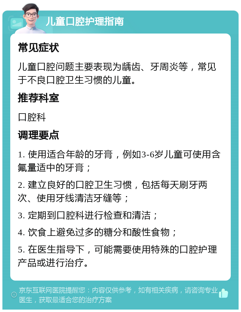 儿童口腔护理指南 常见症状 儿童口腔问题主要表现为龋齿、牙周炎等，常见于不良口腔卫生习惯的儿童。 推荐科室 口腔科 调理要点 1. 使用适合年龄的牙膏，例如3-6岁儿童可使用含氟量适中的牙膏； 2. 建立良好的口腔卫生习惯，包括每天刷牙两次、使用牙线清洁牙缝等； 3. 定期到口腔科进行检查和清洁； 4. 饮食上避免过多的糖分和酸性食物； 5. 在医生指导下，可能需要使用特殊的口腔护理产品或进行治疗。