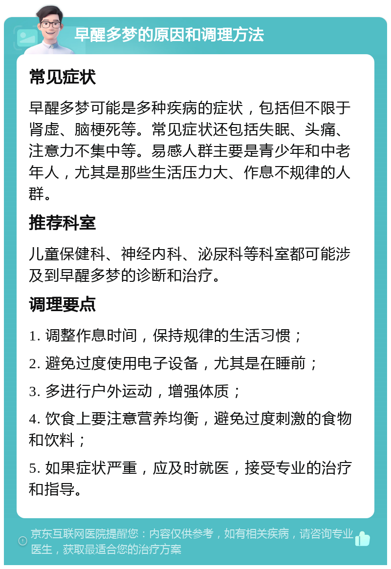 早醒多梦的原因和调理方法 常见症状 早醒多梦可能是多种疾病的症状，包括但不限于肾虚、脑梗死等。常见症状还包括失眠、头痛、注意力不集中等。易感人群主要是青少年和中老年人，尤其是那些生活压力大、作息不规律的人群。 推荐科室 儿童保健科、神经内科、泌尿科等科室都可能涉及到早醒多梦的诊断和治疗。 调理要点 1. 调整作息时间，保持规律的生活习惯； 2. 避免过度使用电子设备，尤其是在睡前； 3. 多进行户外运动，增强体质； 4. 饮食上要注意营养均衡，避免过度刺激的食物和饮料； 5. 如果症状严重，应及时就医，接受专业的治疗和指导。