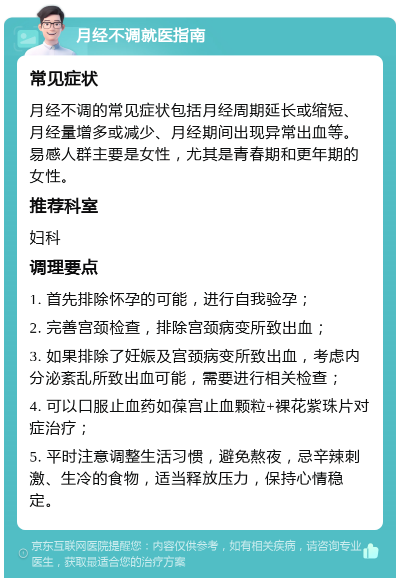 月经不调就医指南 常见症状 月经不调的常见症状包括月经周期延长或缩短、月经量增多或减少、月经期间出现异常出血等。易感人群主要是女性，尤其是青春期和更年期的女性。 推荐科室 妇科 调理要点 1. 首先排除怀孕的可能，进行自我验孕； 2. 完善宫颈检查，排除宫颈病变所致出血； 3. 如果排除了妊娠及宫颈病变所致出血，考虑内分泌紊乱所致出血可能，需要进行相关检查； 4. 可以口服止血药如葆宫止血颗粒+裸花紫珠片对症治疗； 5. 平时注意调整生活习惯，避免熬夜，忌辛辣刺激、生冷的食物，适当释放压力，保持心情稳定。