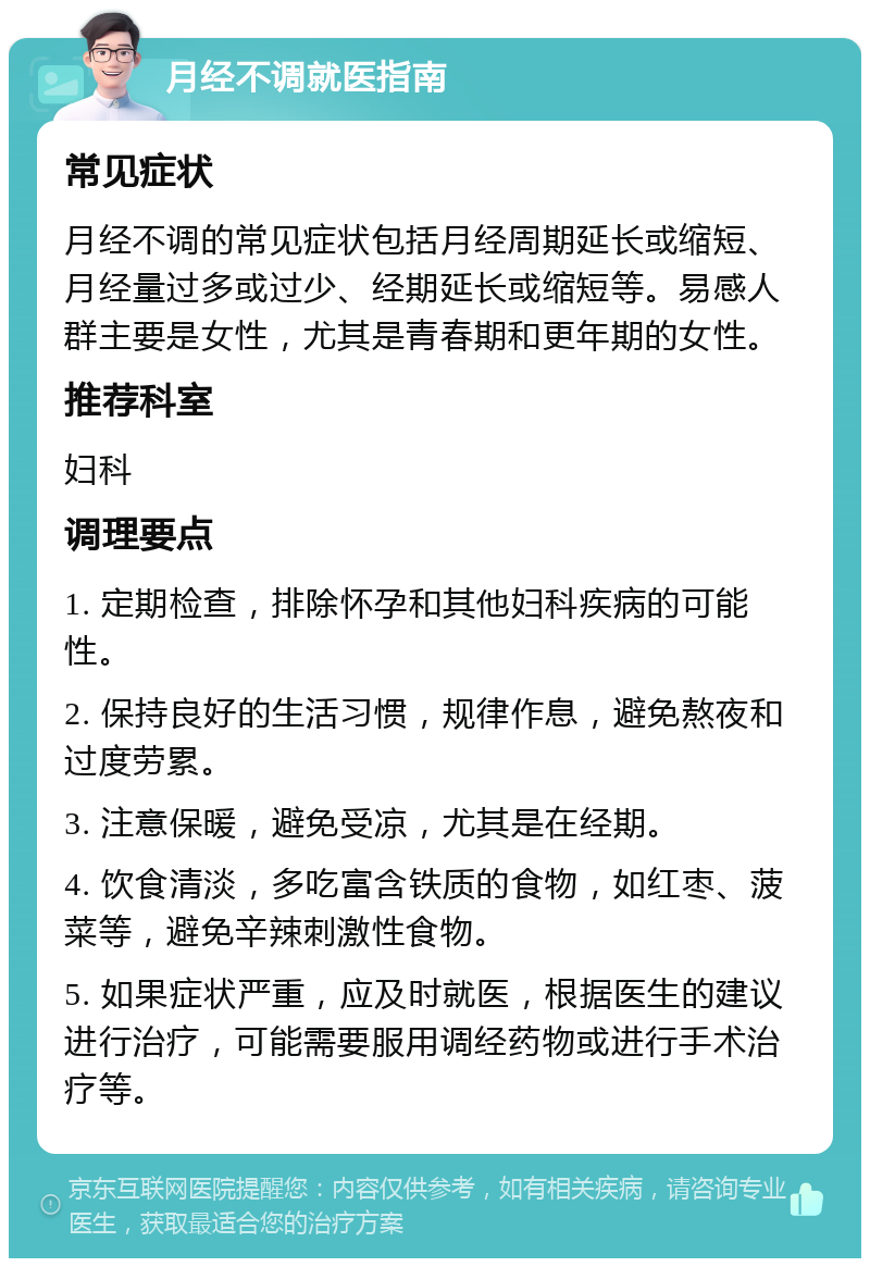 月经不调就医指南 常见症状 月经不调的常见症状包括月经周期延长或缩短、月经量过多或过少、经期延长或缩短等。易感人群主要是女性，尤其是青春期和更年期的女性。 推荐科室 妇科 调理要点 1. 定期检查，排除怀孕和其他妇科疾病的可能性。 2. 保持良好的生活习惯，规律作息，避免熬夜和过度劳累。 3. 注意保暖，避免受凉，尤其是在经期。 4. 饮食清淡，多吃富含铁质的食物，如红枣、菠菜等，避免辛辣刺激性食物。 5. 如果症状严重，应及时就医，根据医生的建议进行治疗，可能需要服用调经药物或进行手术治疗等。