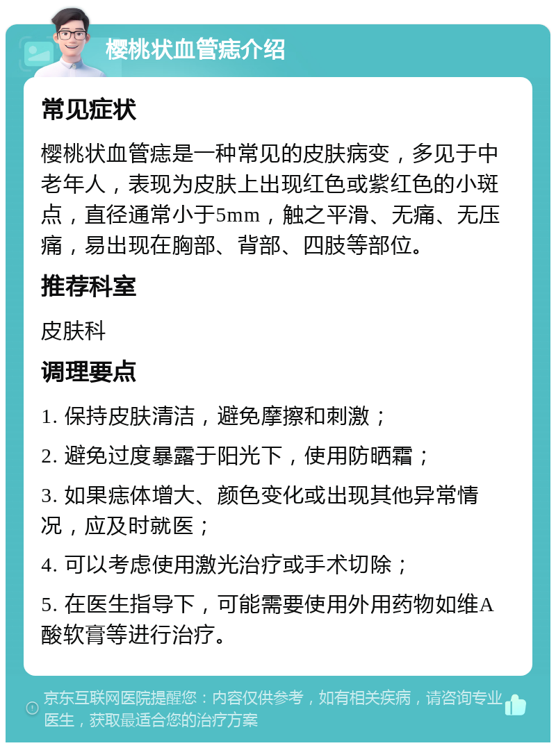 樱桃状血管痣介绍 常见症状 樱桃状血管痣是一种常见的皮肤病变，多见于中老年人，表现为皮肤上出现红色或紫红色的小斑点，直径通常小于5mm，触之平滑、无痛、无压痛，易出现在胸部、背部、四肢等部位。 推荐科室 皮肤科 调理要点 1. 保持皮肤清洁，避免摩擦和刺激； 2. 避免过度暴露于阳光下，使用防晒霜； 3. 如果痣体增大、颜色变化或出现其他异常情况，应及时就医； 4. 可以考虑使用激光治疗或手术切除； 5. 在医生指导下，可能需要使用外用药物如维A酸软膏等进行治疗。