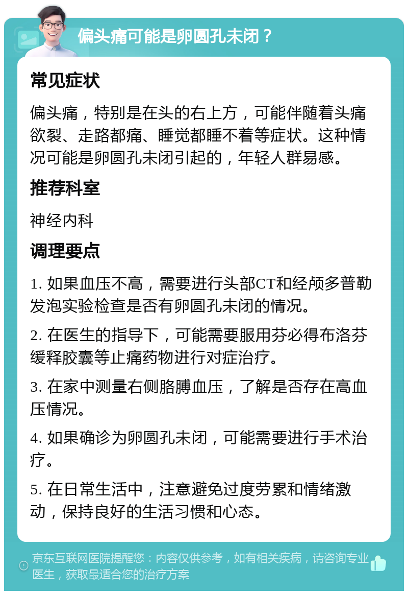 偏头痛可能是卵圆孔未闭？ 常见症状 偏头痛，特别是在头的右上方，可能伴随着头痛欲裂、走路都痛、睡觉都睡不着等症状。这种情况可能是卵圆孔未闭引起的，年轻人群易感。 推荐科室 神经内科 调理要点 1. 如果血压不高，需要进行头部CT和经颅多普勒发泡实验检查是否有卵圆孔未闭的情况。 2. 在医生的指导下，可能需要服用芬必得布洛芬缓释胶囊等止痛药物进行对症治疗。 3. 在家中测量右侧胳膊血压，了解是否存在高血压情况。 4. 如果确诊为卵圆孔未闭，可能需要进行手术治疗。 5. 在日常生活中，注意避免过度劳累和情绪激动，保持良好的生活习惯和心态。