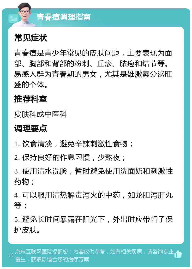 青春痘调理指南 常见症状 青春痘是青少年常见的皮肤问题，主要表现为面部、胸部和背部的粉刺、丘疹、脓疱和结节等。易感人群为青春期的男女，尤其是雄激素分泌旺盛的个体。 推荐科室 皮肤科或中医科 调理要点 1. 饮食清淡，避免辛辣刺激性食物； 2. 保持良好的作息习惯，少熬夜； 3. 使用清水洗脸，暂时避免使用洗面奶和刺激性药物； 4. 可以服用清热解毒泻火的中药，如龙胆泻肝丸等； 5. 避免长时间暴露在阳光下，外出时应带帽子保护皮肤。