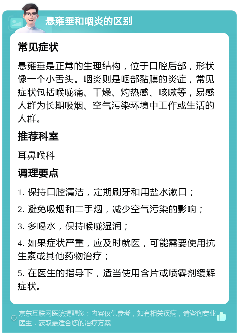 悬雍垂和咽炎的区别 常见症状 悬雍垂是正常的生理结构，位于口腔后部，形状像一个小舌头。咽炎则是咽部黏膜的炎症，常见症状包括喉咙痛、干燥、灼热感、咳嗽等，易感人群为长期吸烟、空气污染环境中工作或生活的人群。 推荐科室 耳鼻喉科 调理要点 1. 保持口腔清洁，定期刷牙和用盐水漱口； 2. 避免吸烟和二手烟，减少空气污染的影响； 3. 多喝水，保持喉咙湿润； 4. 如果症状严重，应及时就医，可能需要使用抗生素或其他药物治疗； 5. 在医生的指导下，适当使用含片或喷雾剂缓解症状。