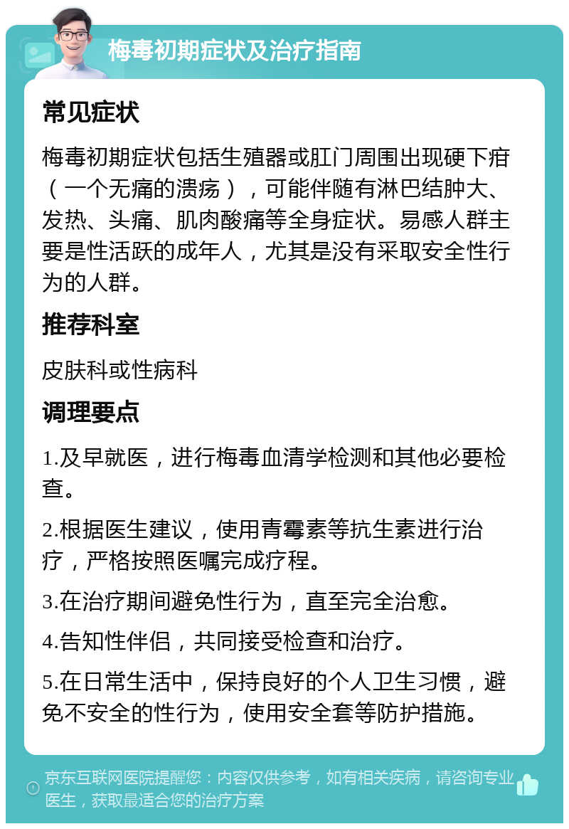 梅毒初期症状及治疗指南 常见症状 梅毒初期症状包括生殖器或肛门周围出现硬下疳（一个无痛的溃疡），可能伴随有淋巴结肿大、发热、头痛、肌肉酸痛等全身症状。易感人群主要是性活跃的成年人，尤其是没有采取安全性行为的人群。 推荐科室 皮肤科或性病科 调理要点 1.及早就医，进行梅毒血清学检测和其他必要检查。 2.根据医生建议，使用青霉素等抗生素进行治疗，严格按照医嘱完成疗程。 3.在治疗期间避免性行为，直至完全治愈。 4.告知性伴侣，共同接受检查和治疗。 5.在日常生活中，保持良好的个人卫生习惯，避免不安全的性行为，使用安全套等防护措施。