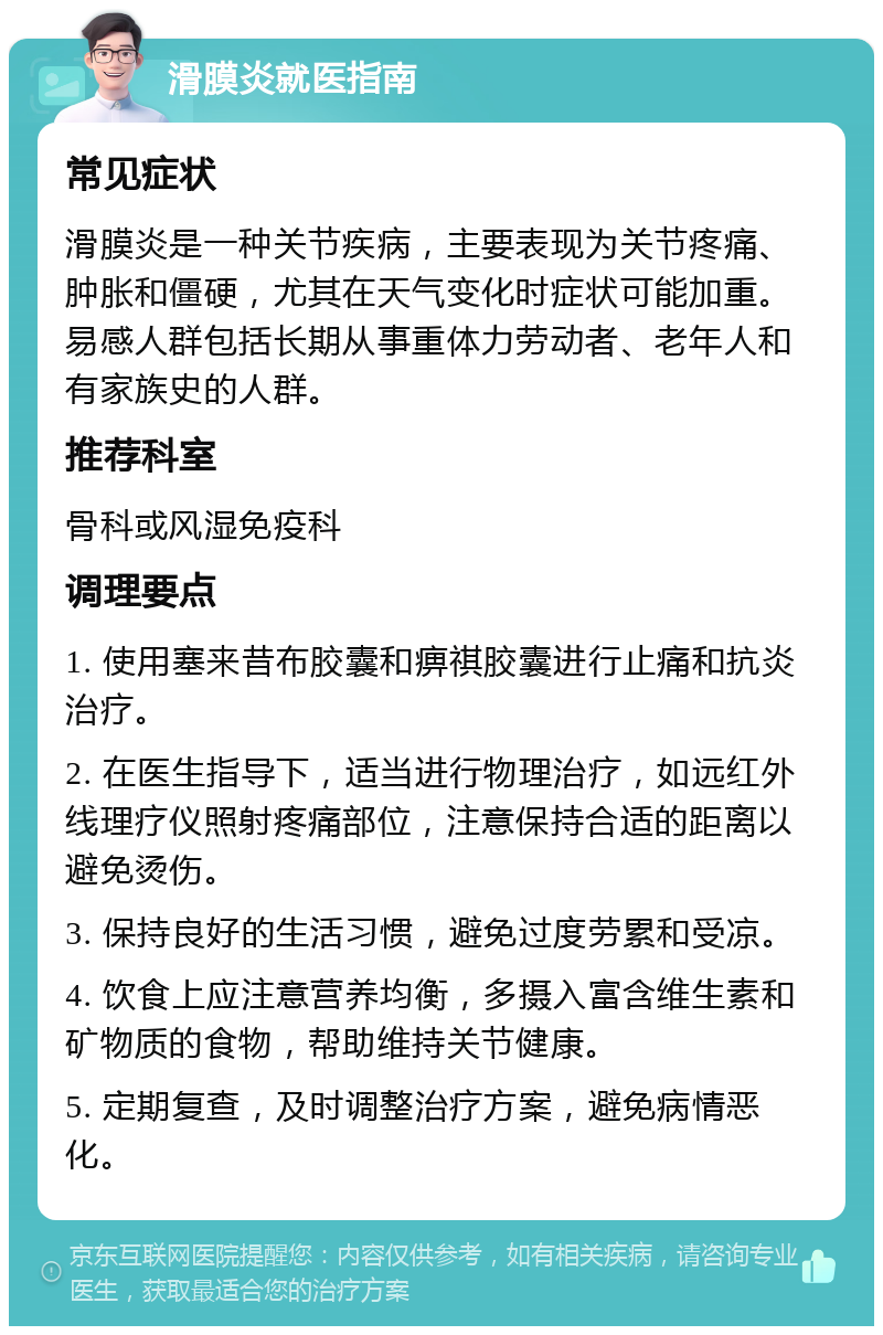 滑膜炎就医指南 常见症状 滑膜炎是一种关节疾病，主要表现为关节疼痛、肿胀和僵硬，尤其在天气变化时症状可能加重。易感人群包括长期从事重体力劳动者、老年人和有家族史的人群。 推荐科室 骨科或风湿免疫科 调理要点 1. 使用塞来昔布胶囊和痹祺胶囊进行止痛和抗炎治疗。 2. 在医生指导下，适当进行物理治疗，如远红外线理疗仪照射疼痛部位，注意保持合适的距离以避免烫伤。 3. 保持良好的生活习惯，避免过度劳累和受凉。 4. 饮食上应注意营养均衡，多摄入富含维生素和矿物质的食物，帮助维持关节健康。 5. 定期复查，及时调整治疗方案，避免病情恶化。