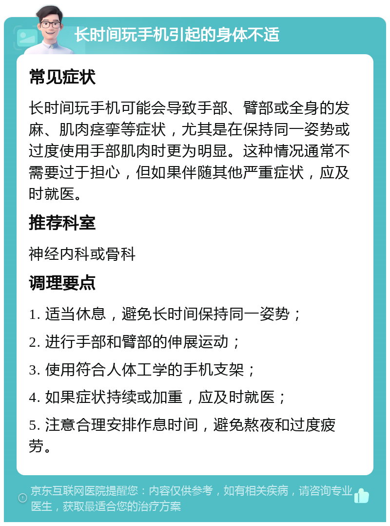 长时间玩手机引起的身体不适 常见症状 长时间玩手机可能会导致手部、臂部或全身的发麻、肌肉痉挛等症状，尤其是在保持同一姿势或过度使用手部肌肉时更为明显。这种情况通常不需要过于担心，但如果伴随其他严重症状，应及时就医。 推荐科室 神经内科或骨科 调理要点 1. 适当休息，避免长时间保持同一姿势； 2. 进行手部和臂部的伸展运动； 3. 使用符合人体工学的手机支架； 4. 如果症状持续或加重，应及时就医； 5. 注意合理安排作息时间，避免熬夜和过度疲劳。