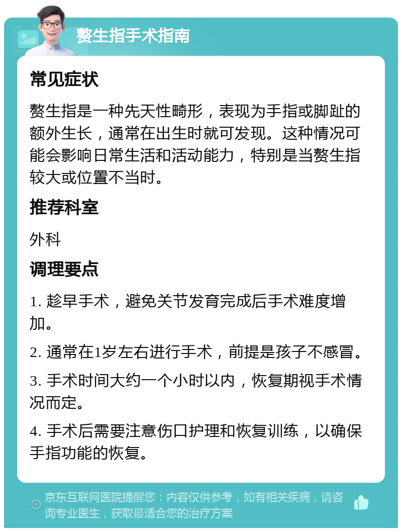 赘生指手术指南 常见症状 赘生指是一种先天性畸形，表现为手指或脚趾的额外生长，通常在出生时就可发现。这种情况可能会影响日常生活和活动能力，特别是当赘生指较大或位置不当时。 推荐科室 外科 调理要点 1. 趁早手术，避免关节发育完成后手术难度增加。 2. 通常在1岁左右进行手术，前提是孩子不感冒。 3. 手术时间大约一个小时以内，恢复期视手术情况而定。 4. 手术后需要注意伤口护理和恢复训练，以确保手指功能的恢复。