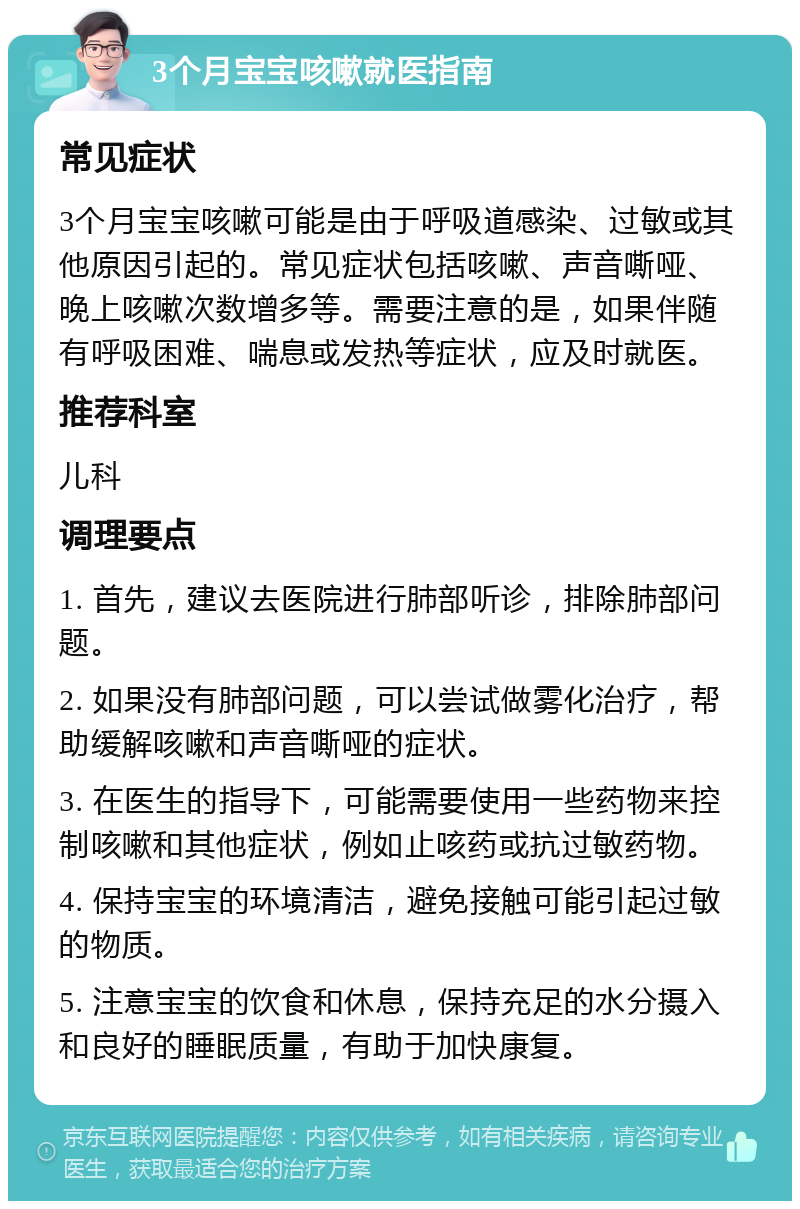 3个月宝宝咳嗽就医指南 常见症状 3个月宝宝咳嗽可能是由于呼吸道感染、过敏或其他原因引起的。常见症状包括咳嗽、声音嘶哑、晚上咳嗽次数增多等。需要注意的是，如果伴随有呼吸困难、喘息或发热等症状，应及时就医。 推荐科室 儿科 调理要点 1. 首先，建议去医院进行肺部听诊，排除肺部问题。 2. 如果没有肺部问题，可以尝试做雾化治疗，帮助缓解咳嗽和声音嘶哑的症状。 3. 在医生的指导下，可能需要使用一些药物来控制咳嗽和其他症状，例如止咳药或抗过敏药物。 4. 保持宝宝的环境清洁，避免接触可能引起过敏的物质。 5. 注意宝宝的饮食和休息，保持充足的水分摄入和良好的睡眠质量，有助于加快康复。