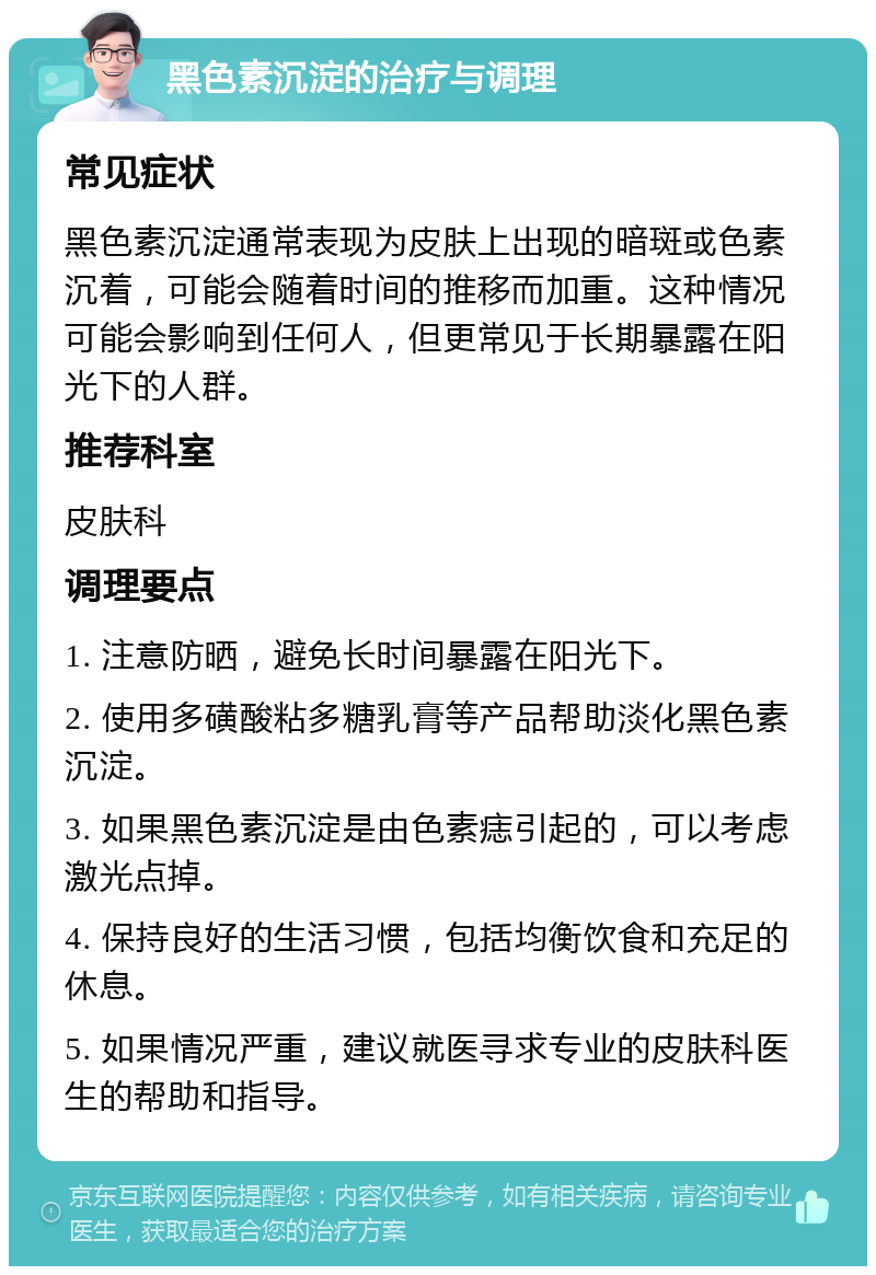 黑色素沉淀的治疗与调理 常见症状 黑色素沉淀通常表现为皮肤上出现的暗斑或色素沉着，可能会随着时间的推移而加重。这种情况可能会影响到任何人，但更常见于长期暴露在阳光下的人群。 推荐科室 皮肤科 调理要点 1. 注意防晒，避免长时间暴露在阳光下。 2. 使用多磺酸粘多糖乳膏等产品帮助淡化黑色素沉淀。 3. 如果黑色素沉淀是由色素痣引起的，可以考虑激光点掉。 4. 保持良好的生活习惯，包括均衡饮食和充足的休息。 5. 如果情况严重，建议就医寻求专业的皮肤科医生的帮助和指导。