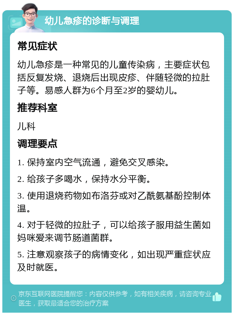 幼儿急疹的诊断与调理 常见症状 幼儿急疹是一种常见的儿童传染病，主要症状包括反复发烧、退烧后出现皮疹、伴随轻微的拉肚子等。易感人群为6个月至2岁的婴幼儿。 推荐科室 儿科 调理要点 1. 保持室内空气流通，避免交叉感染。 2. 给孩子多喝水，保持水分平衡。 3. 使用退烧药物如布洛芬或对乙酰氨基酚控制体温。 4. 对于轻微的拉肚子，可以给孩子服用益生菌如妈咪爱来调节肠道菌群。 5. 注意观察孩子的病情变化，如出现严重症状应及时就医。