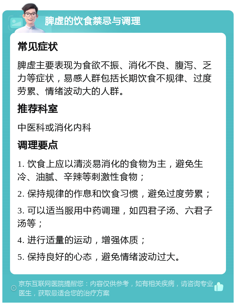 脾虚的饮食禁忌与调理 常见症状 脾虚主要表现为食欲不振、消化不良、腹泻、乏力等症状，易感人群包括长期饮食不规律、过度劳累、情绪波动大的人群。 推荐科室 中医科或消化内科 调理要点 1. 饮食上应以清淡易消化的食物为主，避免生冷、油腻、辛辣等刺激性食物； 2. 保持规律的作息和饮食习惯，避免过度劳累； 3. 可以适当服用中药调理，如四君子汤、六君子汤等； 4. 进行适量的运动，增强体质； 5. 保持良好的心态，避免情绪波动过大。