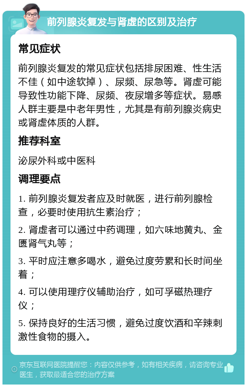 前列腺炎复发与肾虚的区别及治疗 常见症状 前列腺炎复发的常见症状包括排尿困难、性生活不佳（如中途软掉）、尿频、尿急等。肾虚可能导致性功能下降、尿频、夜尿增多等症状。易感人群主要是中老年男性，尤其是有前列腺炎病史或肾虚体质的人群。 推荐科室 泌尿外科或中医科 调理要点 1. 前列腺炎复发者应及时就医，进行前列腺检查，必要时使用抗生素治疗； 2. 肾虚者可以通过中药调理，如六味地黄丸、金匮肾气丸等； 3. 平时应注意多喝水，避免过度劳累和长时间坐着； 4. 可以使用理疗仪辅助治疗，如可孚磁热理疗仪； 5. 保持良好的生活习惯，避免过度饮酒和辛辣刺激性食物的摄入。