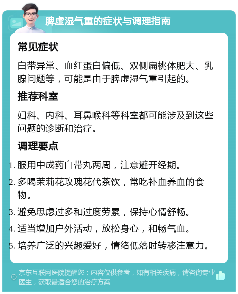 脾虚湿气重的症状与调理指南 常见症状 白带异常、血红蛋白偏低、双侧扁桃体肥大、乳腺问题等，可能是由于脾虚湿气重引起的。 推荐科室 妇科、内科、耳鼻喉科等科室都可能涉及到这些问题的诊断和治疗。 调理要点 服用中成药白带丸两周，注意避开经期。 多喝茉莉花玫瑰花代茶饮，常吃补血养血的食物。 避免思虑过多和过度劳累，保持心情舒畅。 适当增加户外活动，放松身心，和畅气血。 培养广泛的兴趣爱好，情绪低落时转移注意力。