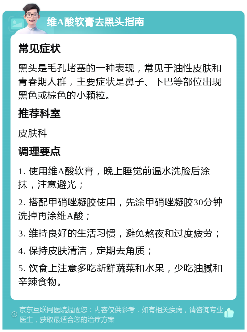 维A酸软膏去黑头指南 常见症状 黑头是毛孔堵塞的一种表现，常见于油性皮肤和青春期人群，主要症状是鼻子、下巴等部位出现黑色或棕色的小颗粒。 推荐科室 皮肤科 调理要点 1. 使用维A酸软膏，晚上睡觉前温水洗脸后涂抹，注意避光； 2. 搭配甲硝唑凝胶使用，先涂甲硝唑凝胶30分钟洗掉再涂维A酸； 3. 维持良好的生活习惯，避免熬夜和过度疲劳； 4. 保持皮肤清洁，定期去角质； 5. 饮食上注意多吃新鲜蔬菜和水果，少吃油腻和辛辣食物。