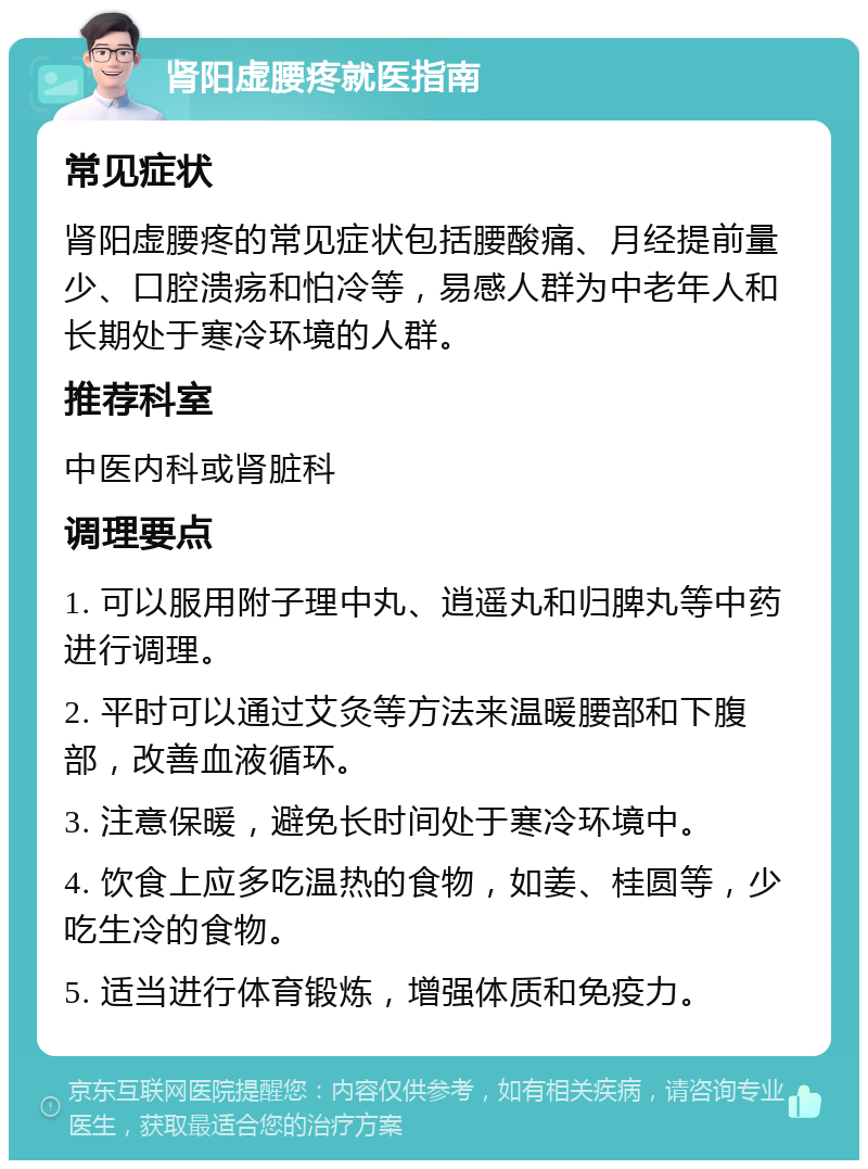 肾阳虚腰疼就医指南 常见症状 肾阳虚腰疼的常见症状包括腰酸痛、月经提前量少、口腔溃疡和怕冷等，易感人群为中老年人和长期处于寒冷环境的人群。 推荐科室 中医内科或肾脏科 调理要点 1. 可以服用附子理中丸、逍遥丸和归脾丸等中药进行调理。 2. 平时可以通过艾灸等方法来温暖腰部和下腹部，改善血液循环。 3. 注意保暖，避免长时间处于寒冷环境中。 4. 饮食上应多吃温热的食物，如姜、桂圆等，少吃生冷的食物。 5. 适当进行体育锻炼，增强体质和免疫力。