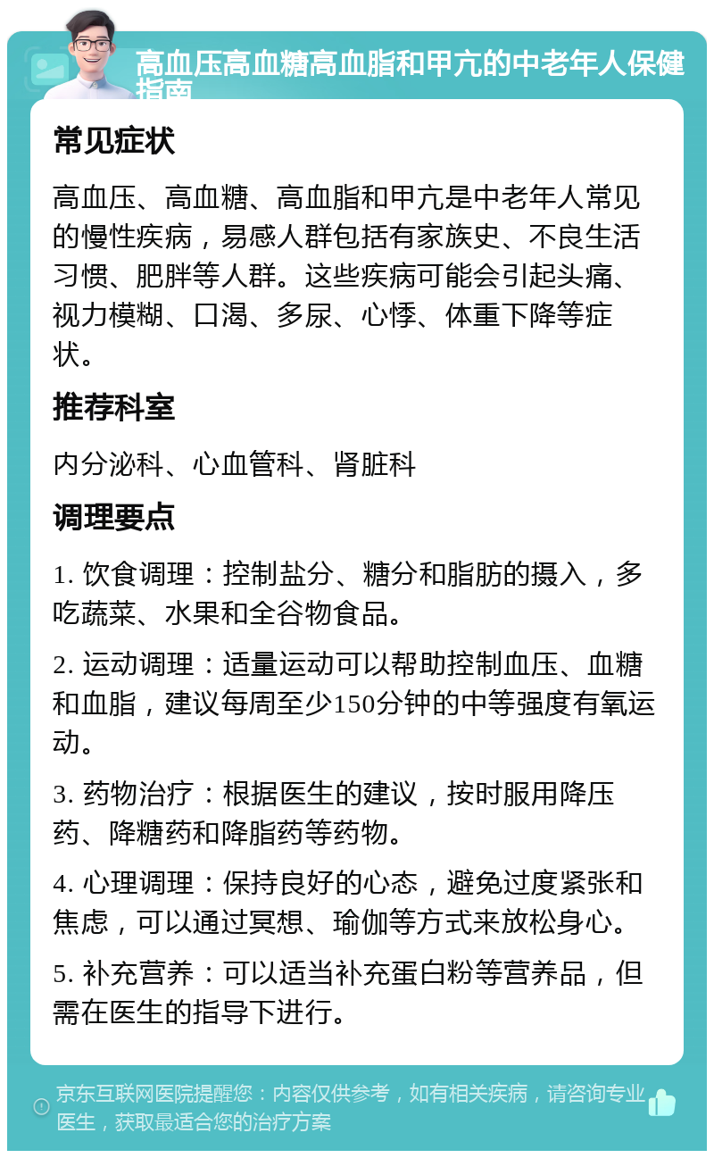 高血压高血糖高血脂和甲亢的中老年人保健指南 常见症状 高血压、高血糖、高血脂和甲亢是中老年人常见的慢性疾病，易感人群包括有家族史、不良生活习惯、肥胖等人群。这些疾病可能会引起头痛、视力模糊、口渴、多尿、心悸、体重下降等症状。 推荐科室 内分泌科、心血管科、肾脏科 调理要点 1. 饮食调理：控制盐分、糖分和脂肪的摄入，多吃蔬菜、水果和全谷物食品。 2. 运动调理：适量运动可以帮助控制血压、血糖和血脂，建议每周至少150分钟的中等强度有氧运动。 3. 药物治疗：根据医生的建议，按时服用降压药、降糖药和降脂药等药物。 4. 心理调理：保持良好的心态，避免过度紧张和焦虑，可以通过冥想、瑜伽等方式来放松身心。 5. 补充营养：可以适当补充蛋白粉等营养品，但需在医生的指导下进行。