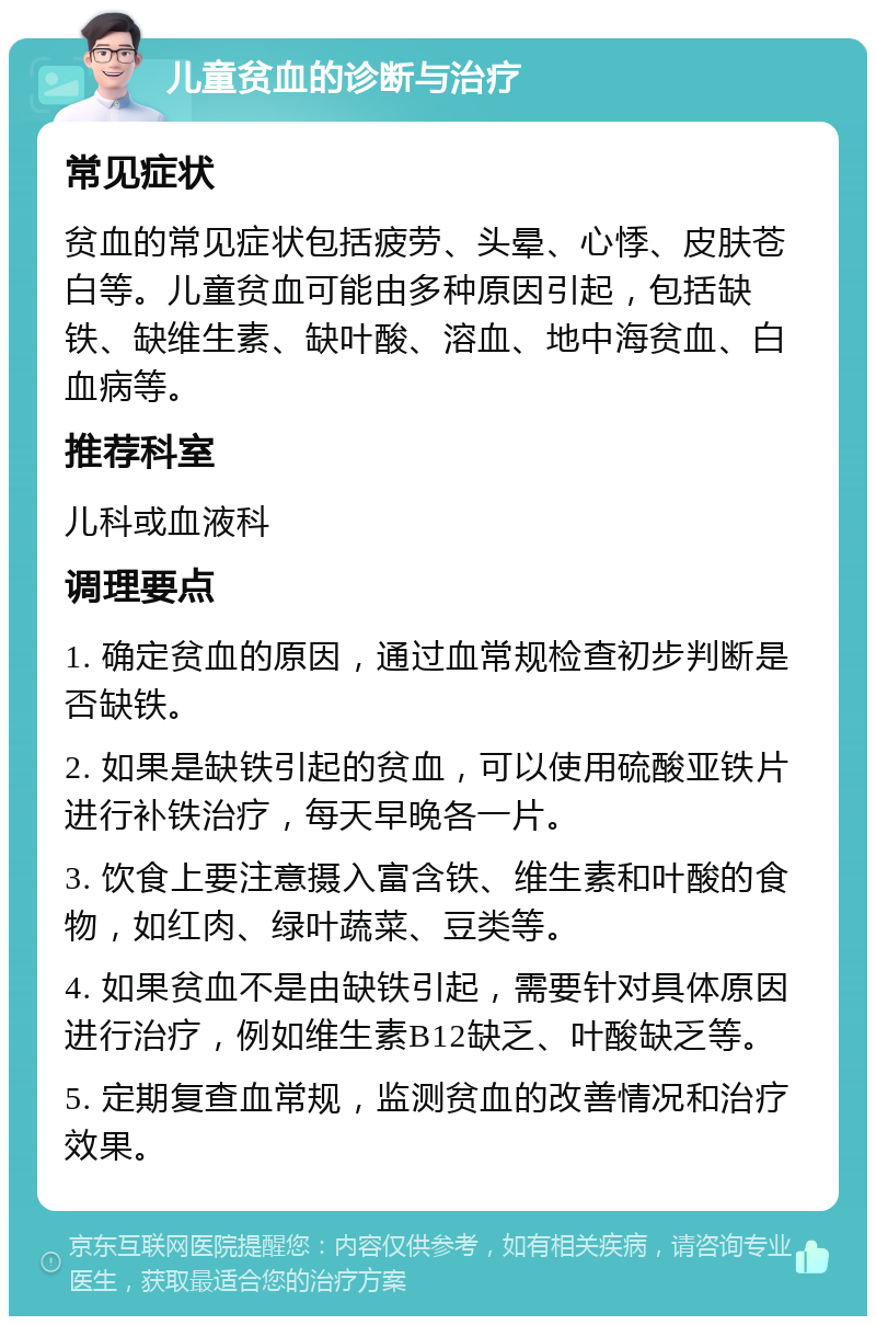 儿童贫血的诊断与治疗 常见症状 贫血的常见症状包括疲劳、头晕、心悸、皮肤苍白等。儿童贫血可能由多种原因引起，包括缺铁、缺维生素、缺叶酸、溶血、地中海贫血、白血病等。 推荐科室 儿科或血液科 调理要点 1. 确定贫血的原因，通过血常规检查初步判断是否缺铁。 2. 如果是缺铁引起的贫血，可以使用硫酸亚铁片进行补铁治疗，每天早晚各一片。 3. 饮食上要注意摄入富含铁、维生素和叶酸的食物，如红肉、绿叶蔬菜、豆类等。 4. 如果贫血不是由缺铁引起，需要针对具体原因进行治疗，例如维生素B12缺乏、叶酸缺乏等。 5. 定期复查血常规，监测贫血的改善情况和治疗效果。